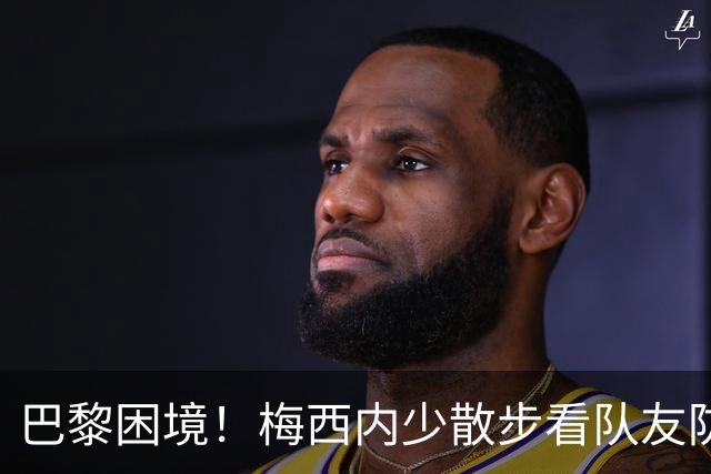 巴黎困境！梅西内少散步看队友防守 701阵咋踢啊